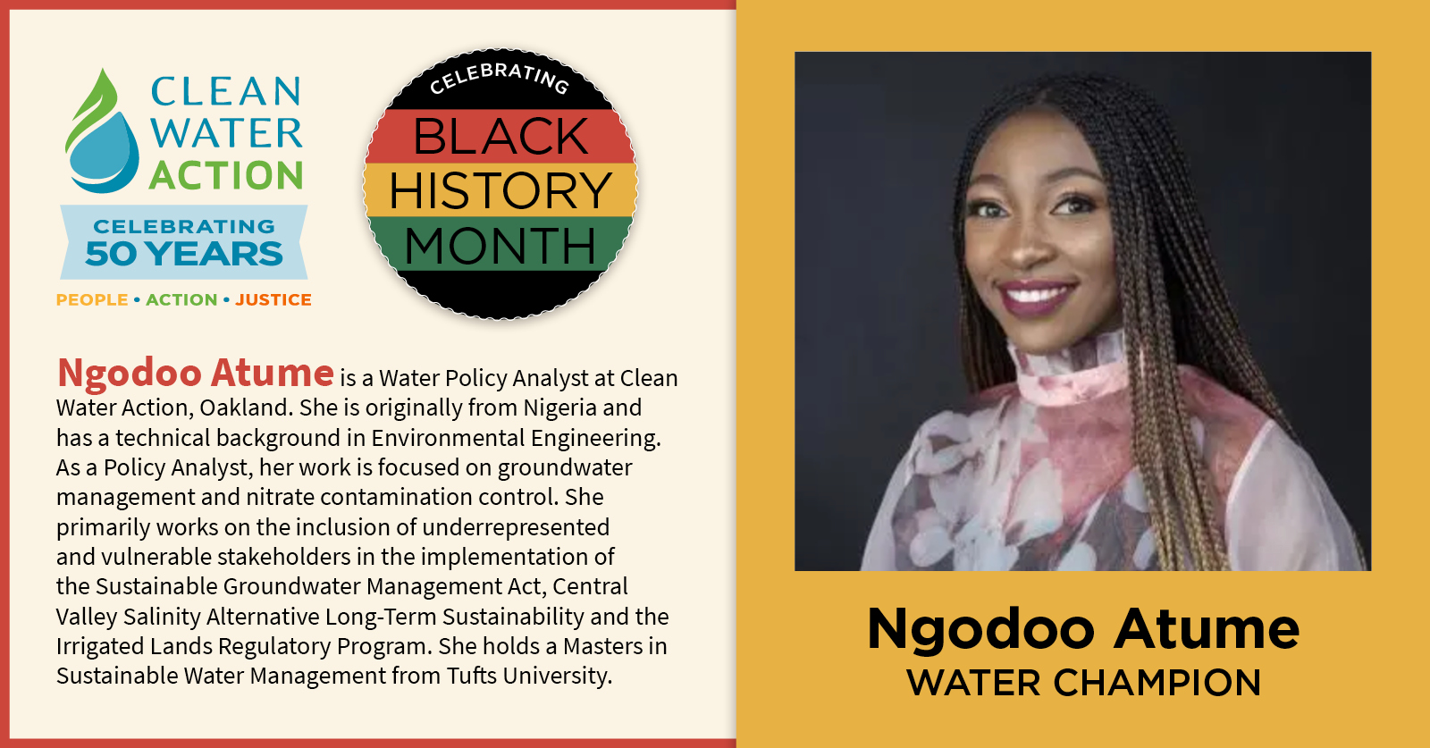 Black History Month Water Champion: Ngodoo Atume is a Water Policy Analyst at Clean Water Action, Oakland. She is originally from Nigeria and has a technical background in Environmental Engineering. As a Policy Analyst, her work is focused on groundwater management and nitrate contamination control. She primarily works on the inclusion of underrepresented and vulnerable stakeholders in the implementation of state water and groundwater regulation and planning.