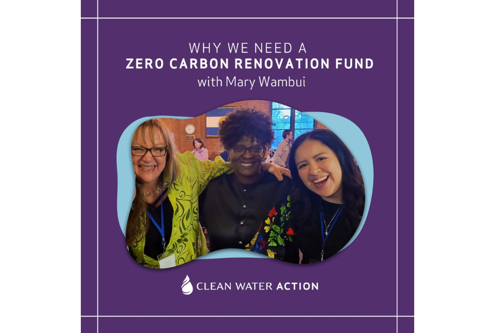 Image of Clean Water Action's Cindy Luppi and Paulina Casasola with Mary Wambui with text that says Why We Need a Zero Carbon Renovation Fund and Clean Water Action Logo