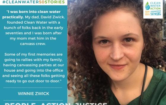 Image of Winnie Zwick + Quote: "I was born into Clean Water practically. My dad, David Zwick, founded Clean Water with a bunch of folks in the early 70s... some of my first memories are going to rallies with my family, having canvassing parties, going into the office and seeing all these folks getting ready to go out door to door."